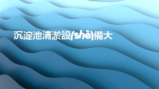沉淀池清淤設(shè)備大全圖集，讓你的水質(zhì)煥然一新！